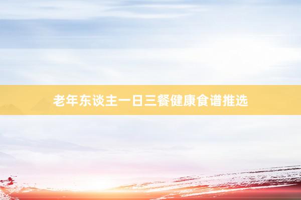 老年东谈主一日三餐健康食谱推选